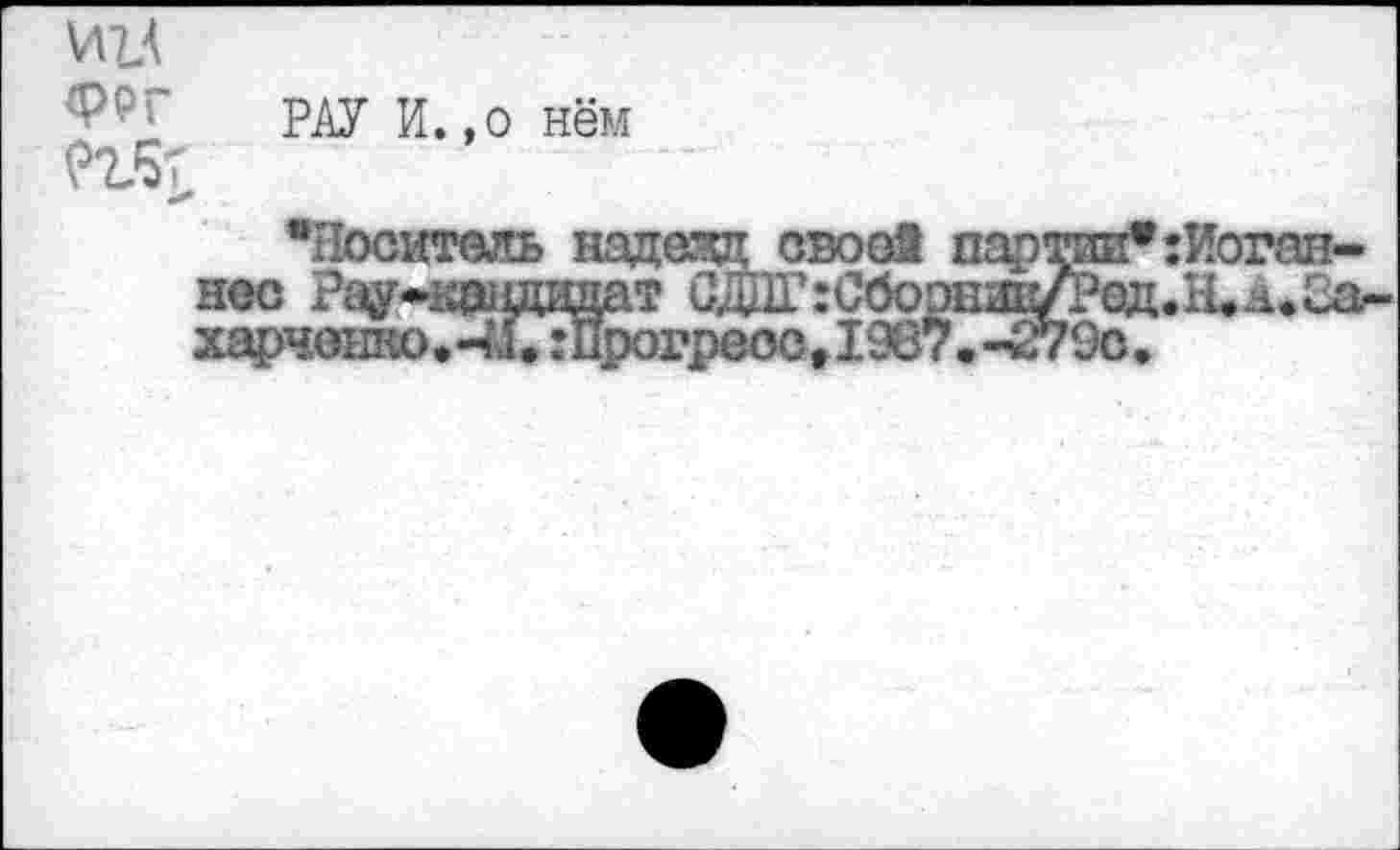 ﻿И1А
рду И., о н§м
«X
“Носитель надежд свое! партии* Иоганнес Рау-кагщздат СдПГ:Сбоошв^ед.Н.а.2а-харченко.-м,:Прогреоог1987.-279с.